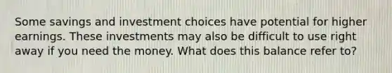 Some savings and investment choices have potential for higher earnings. These investments may also be difficult to use right away if you need the money. What does this balance refer to?