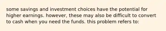 some savings and investment choices have the potential for higher earnings. however, these may also be difficult to convert to cash when you need the funds. this problem refers to: