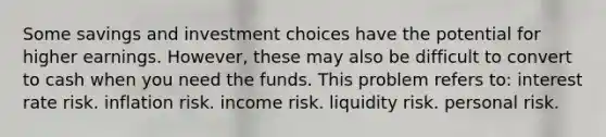 Some savings and investment choices have the potential for higher earnings. However, these may also be difficult to convert to cash when you need the funds. This problem refers to: interest rate risk. inflation risk. income risk. liquidity risk. personal risk.