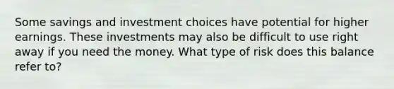 Some savings and investment choices have potential for higher earnings. These investments may also be difficult to use right away if you need the money. What type of risk does this balance refer to?