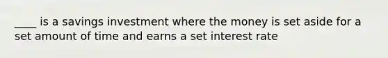 ____ is a savings investment where the money is set aside for a set amount of time and earns a set interest rate