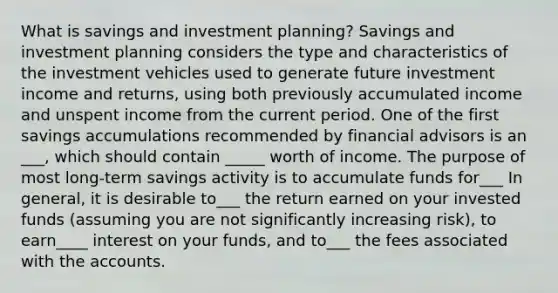 What is savings and investment planning? Savings and investment planning considers the type and characteristics of the investment vehicles used to generate future investment income and returns, using both previously accumulated income and unspent income from the current period. One of the first savings accumulations recommended by financial advisors is an ___, which should contain _____ worth of income. The purpose of most long-term savings activity is to accumulate funds for___ In general, it is desirable to___ the return earned on your invested funds (assuming you are not significantly increasing risk), to earn____ interest on your funds, and to___ the fees associated with the accounts.