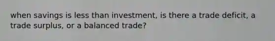 when savings is less than investment, is there a trade deficit, a trade surplus, or a balanced trade?