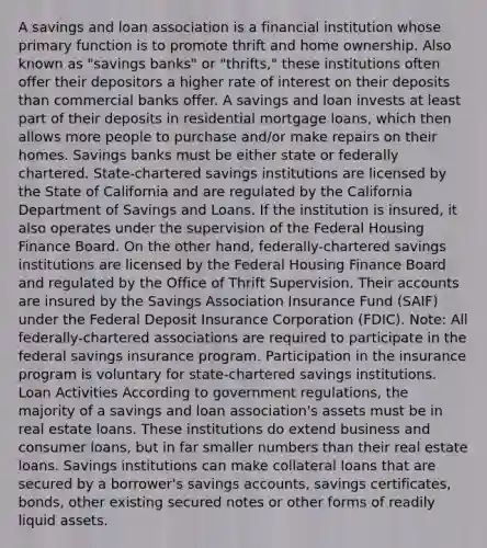 A savings and loan association is a financial institution whose primary function is to promote thrift and home ownership. Also known as "savings banks" or "thrifts," these institutions often offer their depositors a higher rate of interest on their deposits than commercial banks offer. A savings and loan invests at least part of their deposits in residential mortgage loans, which then allows more people to purchase and/or make repairs on their homes. Savings banks must be either state or federally chartered. State-chartered savings institutions are licensed by the State of California and are regulated by the California Department of Savings and Loans. If the institution is insured, it also operates under the supervision of the Federal Housing Finance Board. On the other hand, federally-chartered savings institutions are licensed by the Federal Housing Finance Board and regulated by the Office of Thrift Supervision. Their accounts are insured by the Savings Association Insurance Fund (SAIF) under the Federal Deposit Insurance Corporation (FDIC). Note: All federally-chartered associations are required to participate in the federal savings insurance program. Participation in the insurance program is voluntary for state-chartered savings institutions. Loan Activities According to government regulations, the majority of a savings and loan association's assets must be in real estate loans. These institutions do extend business and consumer loans, but in far smaller numbers than their real estate loans. Savings institutions can make collateral loans that are secured by a borrower's savings accounts, savings certificates, bonds, other existing secured notes or other forms of readily liquid assets.