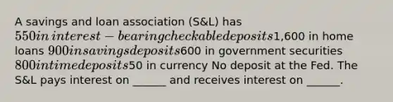 A savings and loan association​ (S&L) has ​550 in​ interest-bearing checkable deposits ​1,600 in home loans ​900 in savings deposits ​600 in government securities ​800 in time deposits ​50 in currency No deposit at the Fed. The​ S&L pays interest on​ ______ and receives interest on​ ______.