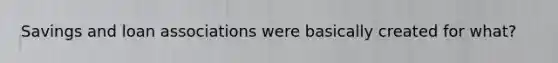 Savings and loan associations were basically created for what?