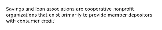 Savings and loan associations are cooperative nonprofit organizations that exist primarily to provide member depositors with consumer credit.