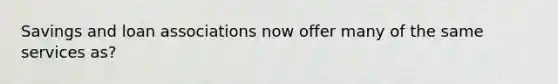 Savings and loan associations now offer many of the same services as?