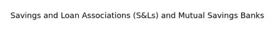 Savings and Loan Associations (S&Ls) and Mutual Savings Banks