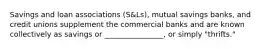 Savings and loan associations (S&Ls), mutual savings banks, and credit unions supplement the commercial banks and are known collectively as savings or ________________, or simply "thrifts."