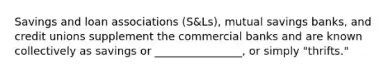 Savings and loan associations (S&Ls), mutual savings banks, and credit unions supplement the commercial banks and are known collectively as savings or ________________, or simply "thrifts."