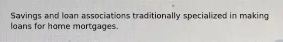 Savings and loan associations traditionally specialized in making loans for home mortgages.