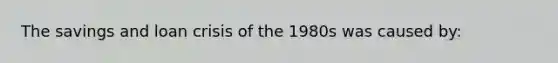 The savings and loan crisis of the 1980s was caused by: