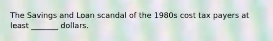 The Savings and Loan scandal of the 1980s cost tax payers at least _______ dollars.