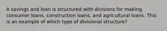 A savings and loan is structured with divisions for making consumer loans, construction loans, and agricultural loans. This is an example of which type of divisional structure?