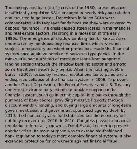 The savings and loan (thrift) crisis of the 1980s arose because insufficiently regulated S&Ls engaged in overly risky speculation and incurred huge losses. Depositors in failed S&Ls were compensated with taxpayer funds because they were covered by deposit insurance. The crisis caused steep losses in the financial and real estate sectors, resulting in a recession in the early 1990s. The emergence of shadow banking, bank-like activities undertaken by nondepository financial firms which were not subject to regulatory oversight or protection, made the financial system once again vulnerable to bank-run type panics. In the mid-2000s, securitization of mortgage loans from subprime lending spread through the shadow banking sector and among some traditional depository banks. When the housing bubble burst in 2007, losses by financial institutions led to panic and a widespread collapse of the financial system in 2008. To prevent another Great Depression, the Federal Reserve and U.S. Treasury undertook extraordinary actions to provide support to the financial system, such as injecting capital into banks through the purchase of bank shares, providing massive liquidity through discount window lending, and buying large amounts of long-term government debt and government-sponsored agency debt. By 2010, the financial system had stabilized but the economy did not fully recover until 2016. In 2010, Congress passed a financial regulation reform act, known as Dodd-Frank, in order to prevent another crisis. Its main purpose was to extend old-fashioned bank regulation to today's more complex financial system. It also extended protection for consumers against financial fraud.