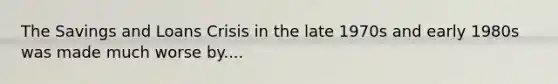 The Savings and Loans Crisis in the late 1970s and early 1980s was made much worse by....