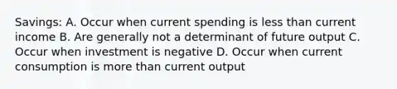 Savings: A. Occur when current spending is less than current income B. Are generally not a determinant of future output C. Occur when investment is negative D. Occur when current consumption is more than current output