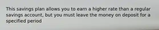 This savings plan allows you to earn a higher rate than a regular savings account, but you must leave the money on deposit for a specified period