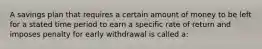 A savings plan that requires a certain amount of money to be left for a stated time period to earn a specific rate of return and imposes penalty for early withdrawal is called a: