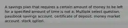 A savings plan that requires a certain amount of money to be left for a specified amount of time is not a: Multiple select question. passbook savings account. certificate of deposit. money market account. stock option.