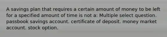 A savings plan that requires a certain amount of money to be left for a specified amount of time is not a: Multiple select question. passbook savings account. certificate of deposit. money market account. stock option.