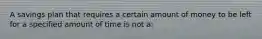 A savings plan that requires a certain amount of money to be left for a specified amount of time is not a: