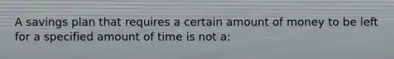 A savings plan that requires a certain amount of money to be left for a specified amount of time is not a: