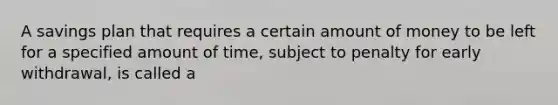 A savings plan that requires a certain amount of money to be left for a specified amount of time, subject to penalty for early withdrawal, is called a