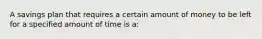 A savings plan that requires a certain amount of money to be left for a specified amount of time is a: