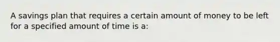 A savings plan that requires a certain amount of money to be left for a specified amount of time is a: