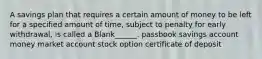 A savings plan that requires a certain amount of money to be left for a specified amount of time, subject to penalty for early withdrawal, is called a Blank______. passbook savings account money market account stock option certificate of deposit