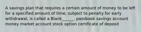 A savings plan that requires a certain amount of money to be left for a specified amount of time, subject to penalty for early withdrawal, is called a Blank______. passbook savings account money market account stock option certificate of deposit