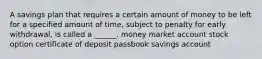 A savings plan that requires a certain amount of money to be left for a specified amount of time, subject to penalty for early withdrawal, is called a ______. money market account stock option certificate of deposit passbook savings account