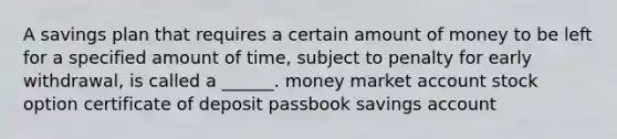 A savings plan that requires a certain amount of money to be left for a specified amount of time, subject to penalty for early withdrawal, is called a ______. money market account stock option certificate of deposit passbook savings account