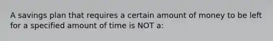 A savings plan that requires a certain amount of money to be left for a specified amount of time is NOT a: