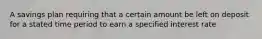 A savings plan requiring that a certain amount be left on deposit for a stated time period to earn a specified interest rate