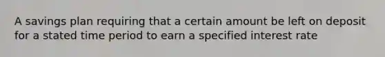 A savings plan requiring that a certain amount be left on deposit for a stated time period to earn a specified interest rate