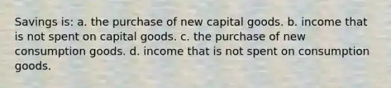 Savings is: a. the purchase of new capital goods. b. income that is not spent on capital goods. c. the purchase of new consumption goods. d. income that is not spent on consumption goods.