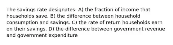 The savings rate designates: A) the fraction of income that households save. B) the difference between household consumption and savings. C) the rate of return households earn on their savings. D) the difference between government revenue and government expenditure