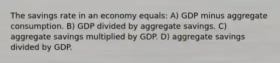 The savings rate in an economy equals: A) GDP minus aggregate consumption. B) GDP divided by aggregate savings. C) aggregate savings multiplied by GDP. D) aggregate savings divided by GDP.