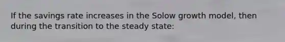 If the savings rate increases in the Solow growth model, then during the transition to the steady state: