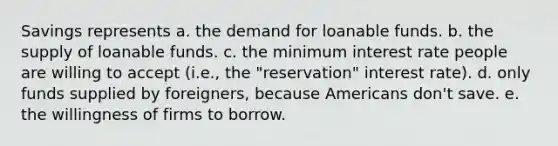 Savings represents a. the demand for loanable funds. b. the supply of loanable funds. c. the minimum interest rate people are willing to accept (i.e., the "reservation" interest rate). d. only funds supplied by foreigners, because Americans don't save. e. the willingness of firms to borrow.