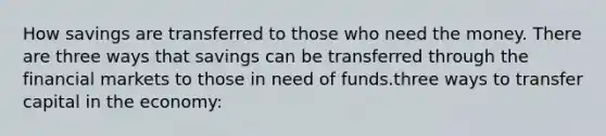 How savings are transferred to those who need the money. There are three ways that savings can be transferred through the financial markets to those in need of funds.three ways to transfer capital in the economy: