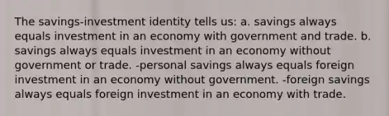 The savings-investment identity tells us: a. savings always equals investment in an economy with government and trade. b. savings always equals investment in an economy without government or trade. -personal savings always equals foreign investment in an economy without government. -foreign savings always equals foreign investment in an economy with trade.