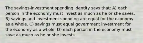 The savings-investment spending identity says that: A) each person in the economy must invest as much as he or she saves. B) savings and investment spending are equal for the economy as a whole. C) savings must equal government investment for the economy as a whole. D) each person in the economy must save as much as he or she invests.