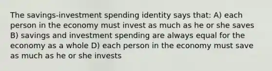 The savings-investment spending identity says that: A) each person in the economy must invest as much as he or she saves B) savings and investment spending are always equal for the economy as a whole D) each person in the economy must save as much as he or she invests