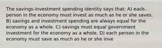 The savings-investment spending identity says that: A) each person in the economy must invest as much as he or she saves. B) savings and investment spending are always equal for the economy as a whole. C) savings must equal government investment for the economy as a whole. D) each person in the economy must save as much as he or she inve