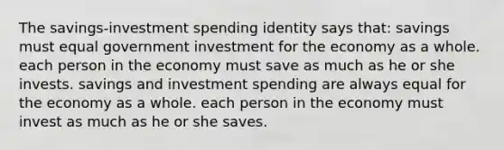 The savings-investment spending identity says that: savings must equal government investment for the economy as a whole. each person in the economy must save as much as he or she invests. savings and investment spending are always equal for the economy as a whole. each person in the economy must invest as much as he or she saves.