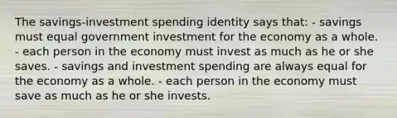 The savings-investment spending identity says that: - savings must equal government investment for the economy as a whole. - each person in the economy must invest as much as he or she saves. - savings and investment spending are always equal for the economy as a whole. - each person in the economy must save as much as he or she invests.